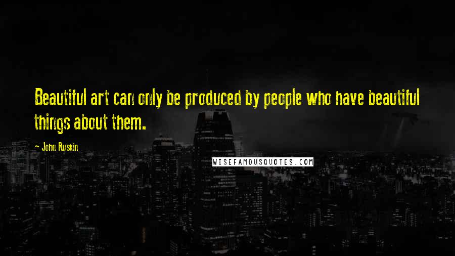 John Ruskin Quotes: Beautiful art can only be produced by people who have beautiful things about them.