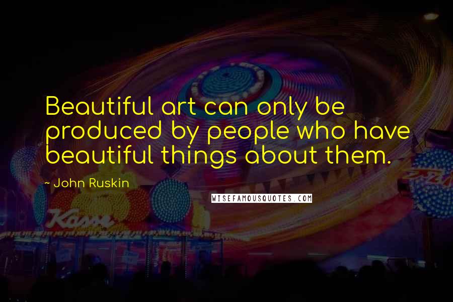 John Ruskin Quotes: Beautiful art can only be produced by people who have beautiful things about them.
