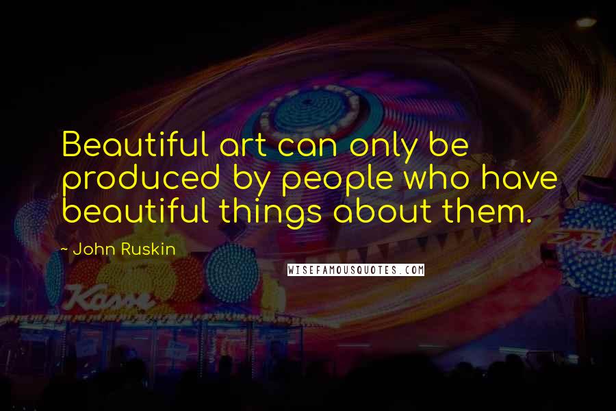 John Ruskin Quotes: Beautiful art can only be produced by people who have beautiful things about them.