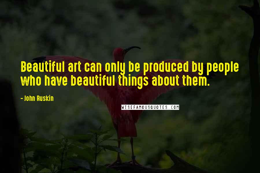 John Ruskin Quotes: Beautiful art can only be produced by people who have beautiful things about them.