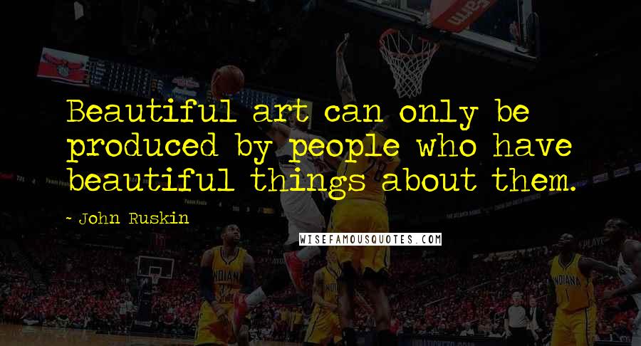 John Ruskin Quotes: Beautiful art can only be produced by people who have beautiful things about them.