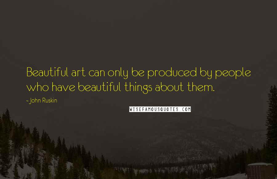 John Ruskin Quotes: Beautiful art can only be produced by people who have beautiful things about them.