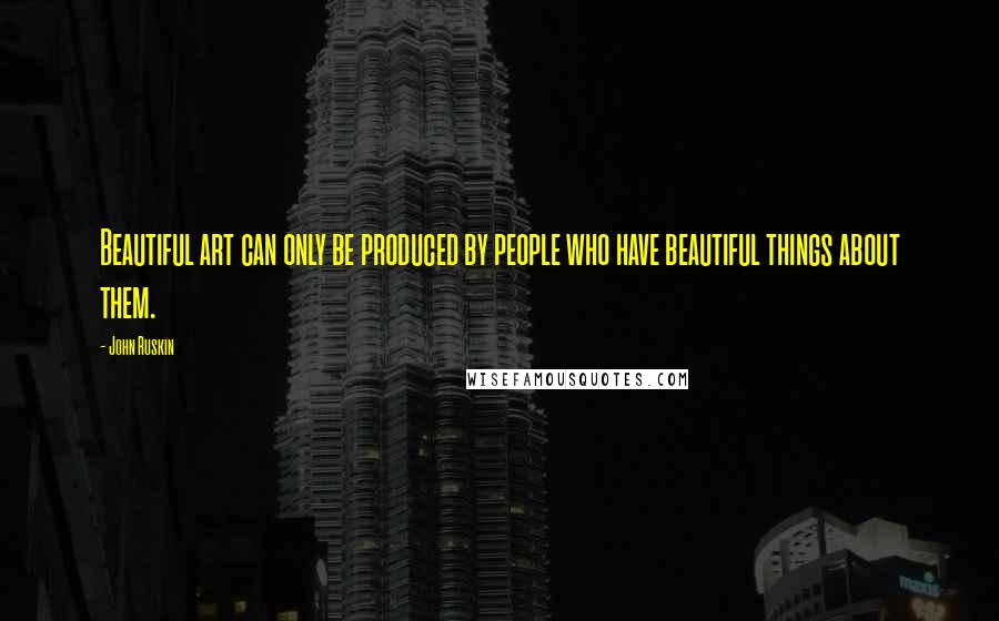 John Ruskin Quotes: Beautiful art can only be produced by people who have beautiful things about them.