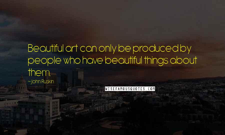 John Ruskin Quotes: Beautiful art can only be produced by people who have beautiful things about them.