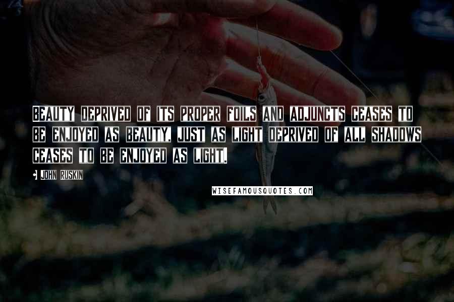 John Ruskin Quotes: Beauty deprived of its proper foils and adjuncts ceases to be enjoyed as beauty, just as light deprived of all shadows ceases to be enjoyed as light.