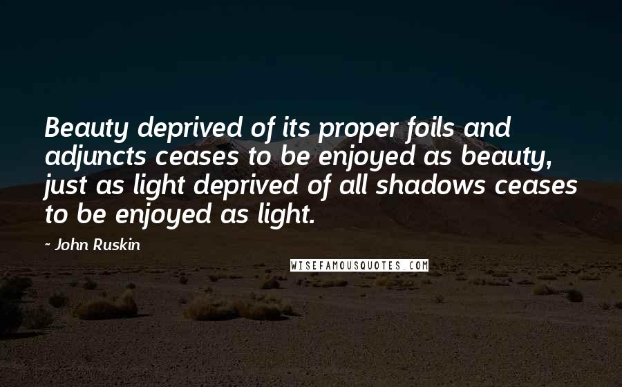 John Ruskin Quotes: Beauty deprived of its proper foils and adjuncts ceases to be enjoyed as beauty, just as light deprived of all shadows ceases to be enjoyed as light.