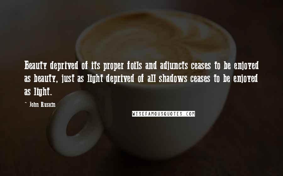 John Ruskin Quotes: Beauty deprived of its proper foils and adjuncts ceases to be enjoyed as beauty, just as light deprived of all shadows ceases to be enjoyed as light.