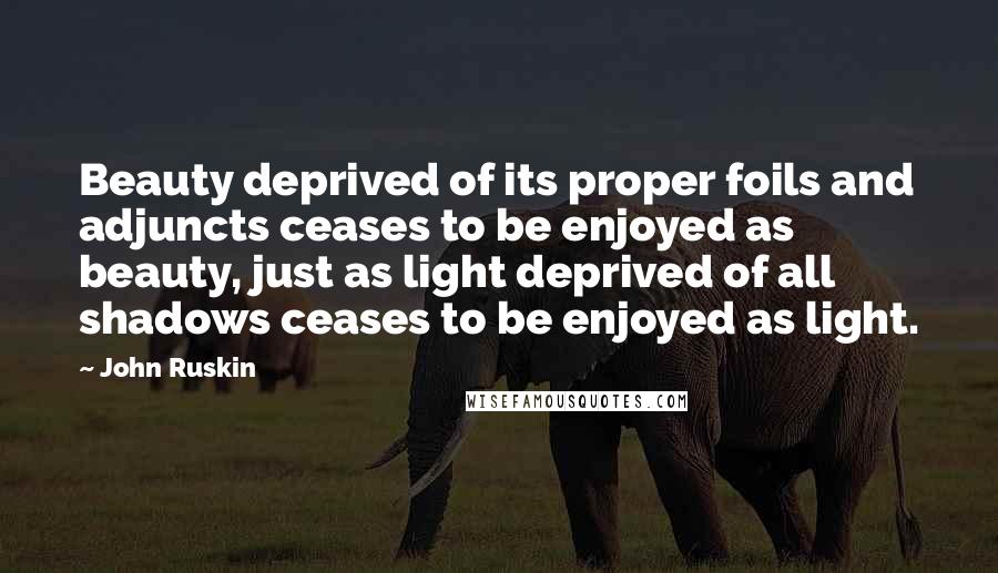 John Ruskin Quotes: Beauty deprived of its proper foils and adjuncts ceases to be enjoyed as beauty, just as light deprived of all shadows ceases to be enjoyed as light.