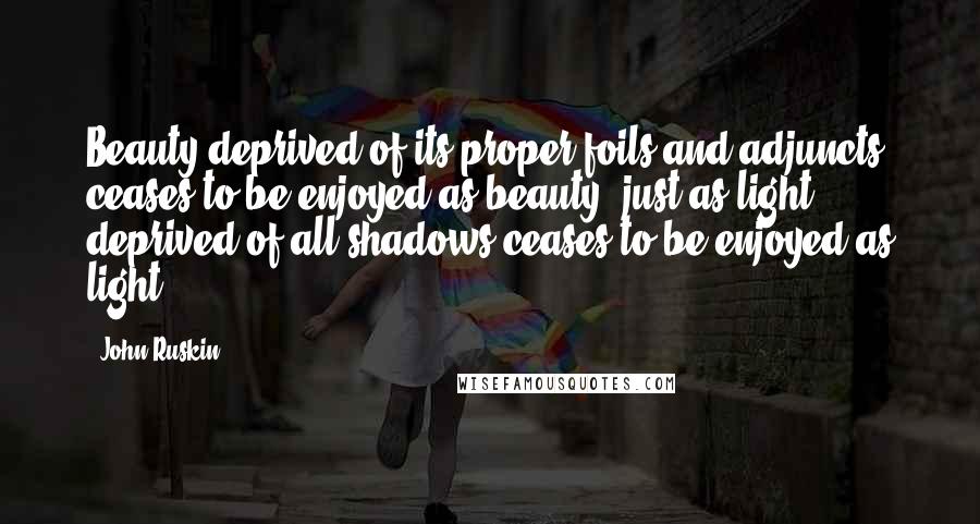 John Ruskin Quotes: Beauty deprived of its proper foils and adjuncts ceases to be enjoyed as beauty, just as light deprived of all shadows ceases to be enjoyed as light.