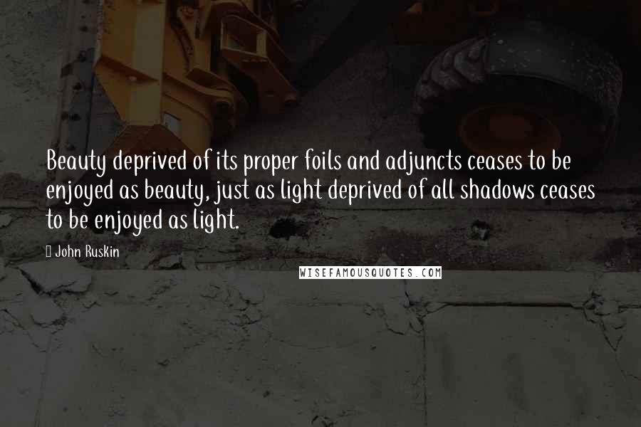 John Ruskin Quotes: Beauty deprived of its proper foils and adjuncts ceases to be enjoyed as beauty, just as light deprived of all shadows ceases to be enjoyed as light.