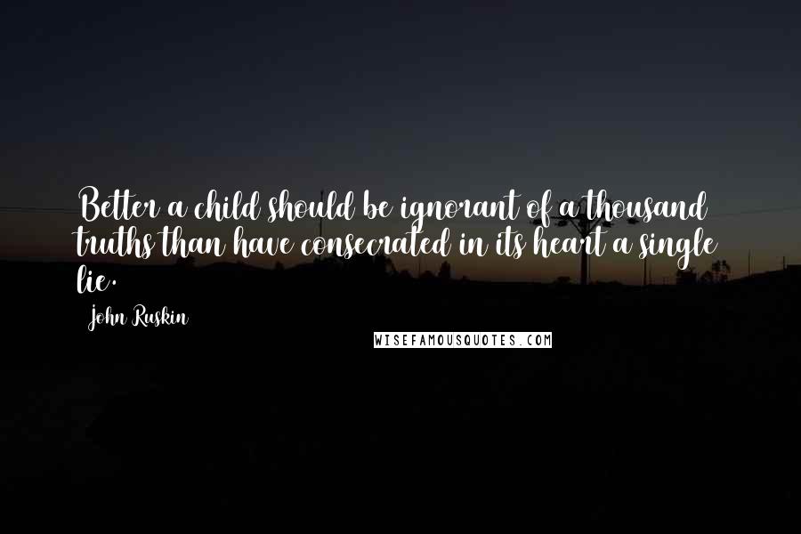 John Ruskin Quotes: Better a child should be ignorant of a thousand truths than have consecrated in its heart a single lie.