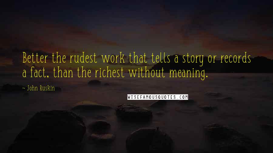 John Ruskin Quotes: Better the rudest work that tells a story or records a fact, than the richest without meaning.