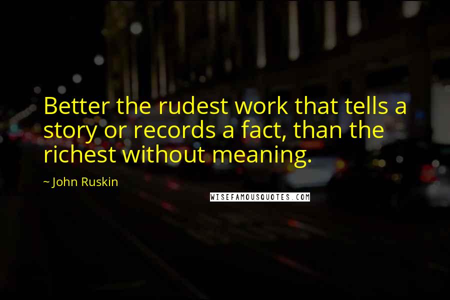 John Ruskin Quotes: Better the rudest work that tells a story or records a fact, than the richest without meaning.