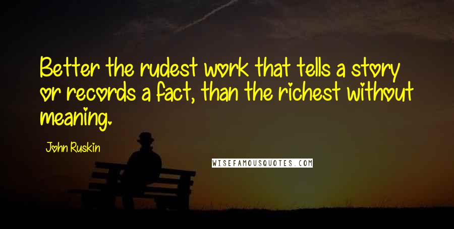 John Ruskin Quotes: Better the rudest work that tells a story or records a fact, than the richest without meaning.