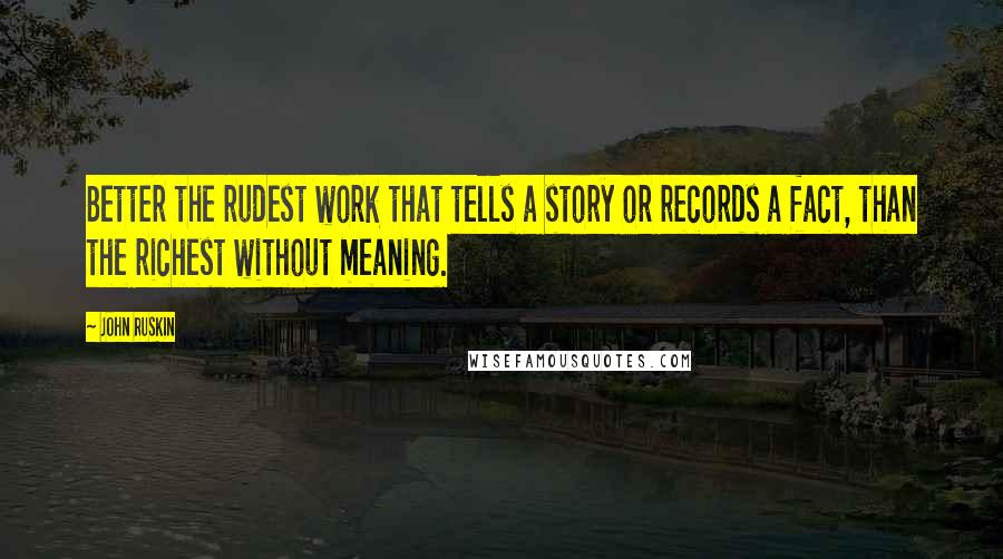 John Ruskin Quotes: Better the rudest work that tells a story or records a fact, than the richest without meaning.