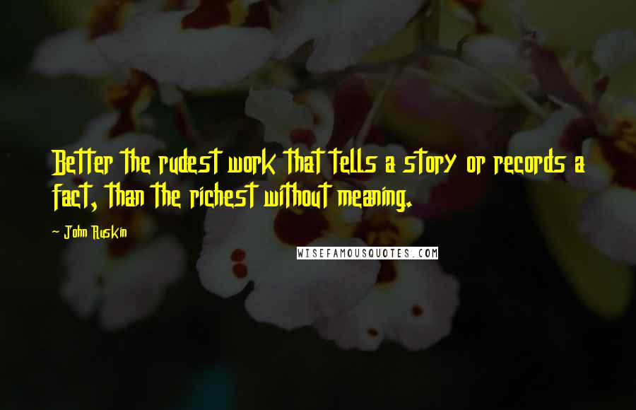 John Ruskin Quotes: Better the rudest work that tells a story or records a fact, than the richest without meaning.