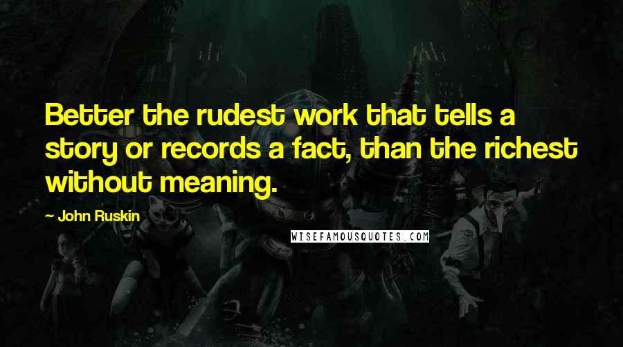 John Ruskin Quotes: Better the rudest work that tells a story or records a fact, than the richest without meaning.