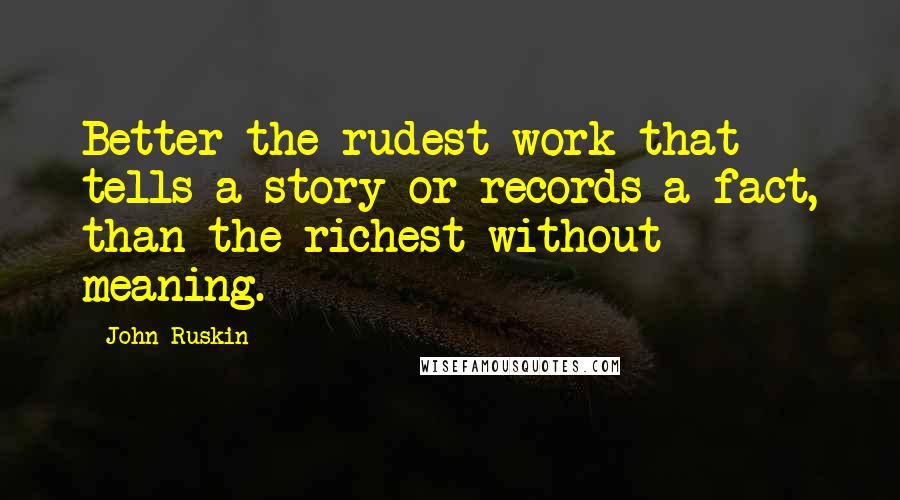 John Ruskin Quotes: Better the rudest work that tells a story or records a fact, than the richest without meaning.