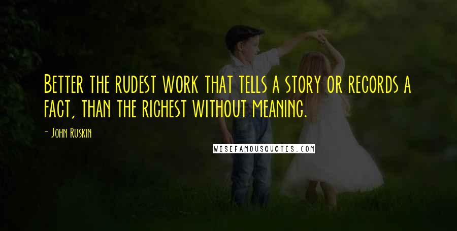 John Ruskin Quotes: Better the rudest work that tells a story or records a fact, than the richest without meaning.