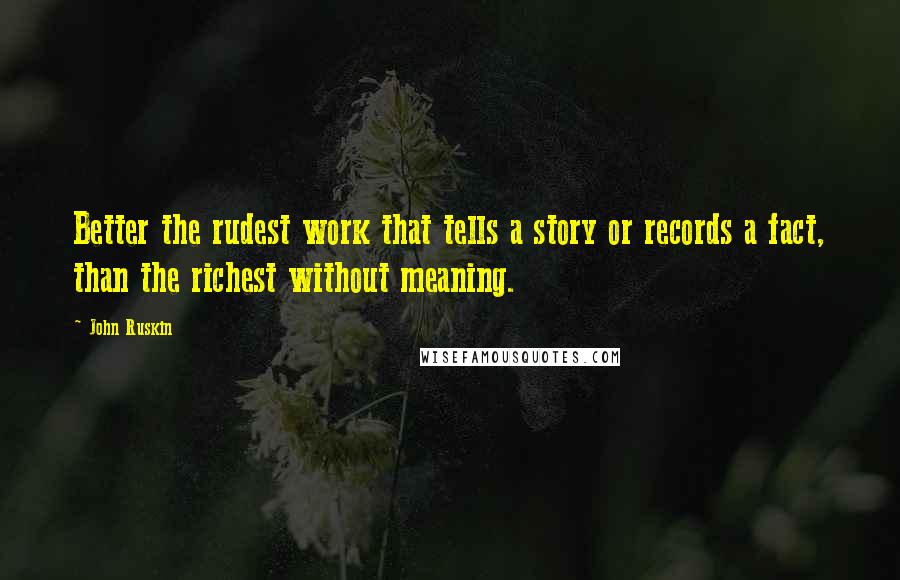 John Ruskin Quotes: Better the rudest work that tells a story or records a fact, than the richest without meaning.