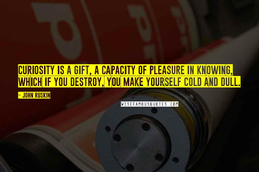 John Ruskin Quotes: Curiosity is a gift, a capacity of pleasure in knowing, which if you destroy, you make yourself cold and dull.