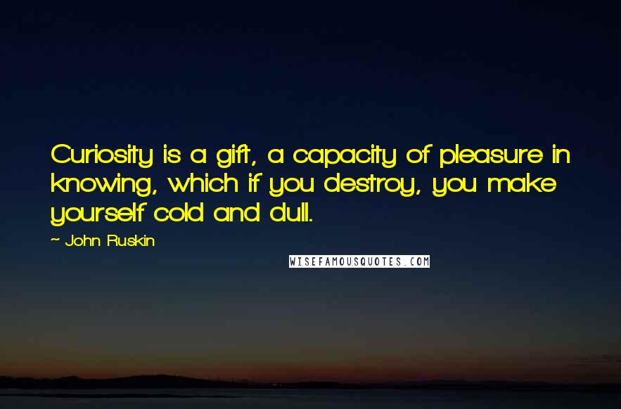 John Ruskin Quotes: Curiosity is a gift, a capacity of pleasure in knowing, which if you destroy, you make yourself cold and dull.