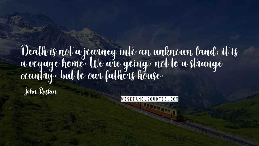 John Ruskin Quotes: Death is not a journey into an unknown land; it is a voyage home. We are going, not to a strange country, but to our fathers house.