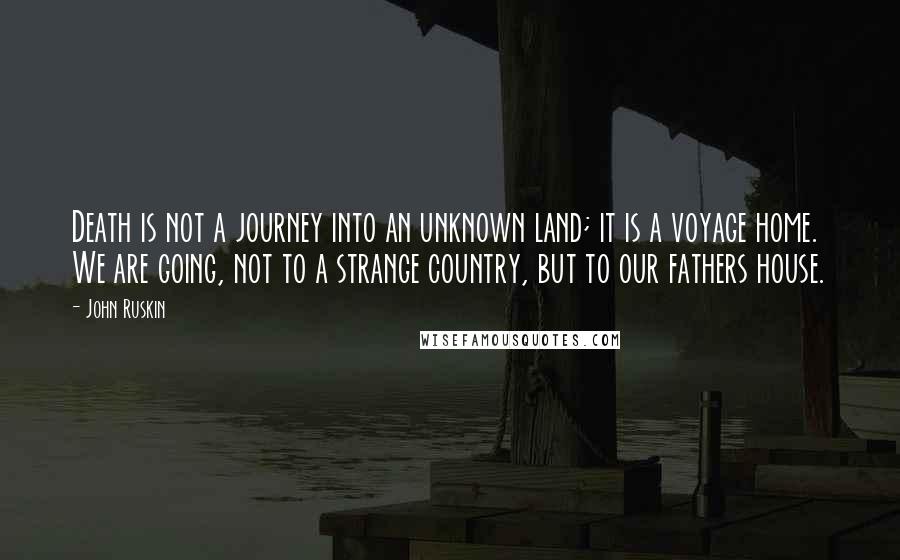 John Ruskin Quotes: Death is not a journey into an unknown land; it is a voyage home. We are going, not to a strange country, but to our fathers house.