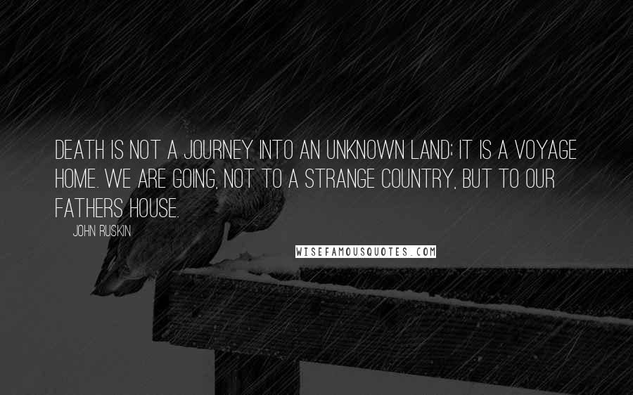 John Ruskin Quotes: Death is not a journey into an unknown land; it is a voyage home. We are going, not to a strange country, but to our fathers house.