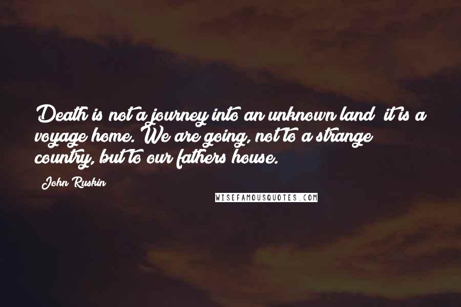 John Ruskin Quotes: Death is not a journey into an unknown land; it is a voyage home. We are going, not to a strange country, but to our fathers house.