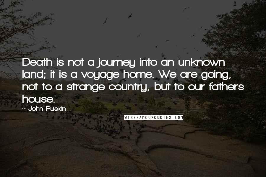 John Ruskin Quotes: Death is not a journey into an unknown land; it is a voyage home. We are going, not to a strange country, but to our fathers house.