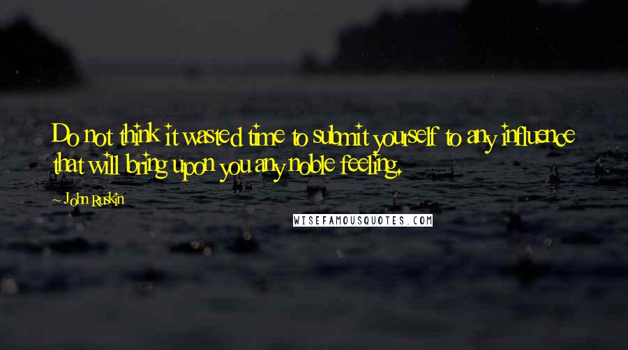 John Ruskin Quotes: Do not think it wasted time to submit yourself to any influence that will bring upon you any noble feeling.