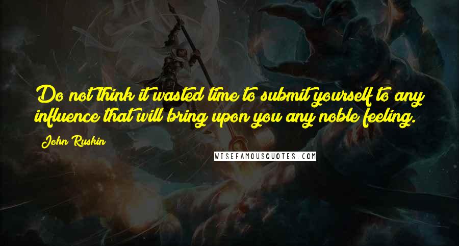 John Ruskin Quotes: Do not think it wasted time to submit yourself to any influence that will bring upon you any noble feeling.