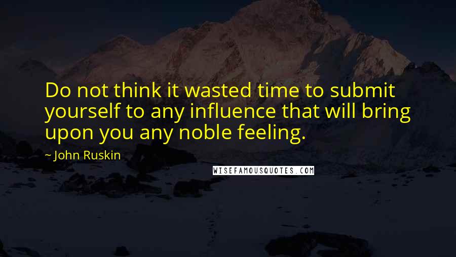 John Ruskin Quotes: Do not think it wasted time to submit yourself to any influence that will bring upon you any noble feeling.