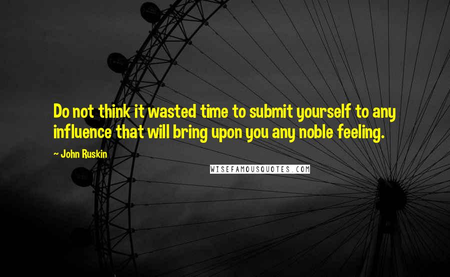 John Ruskin Quotes: Do not think it wasted time to submit yourself to any influence that will bring upon you any noble feeling.