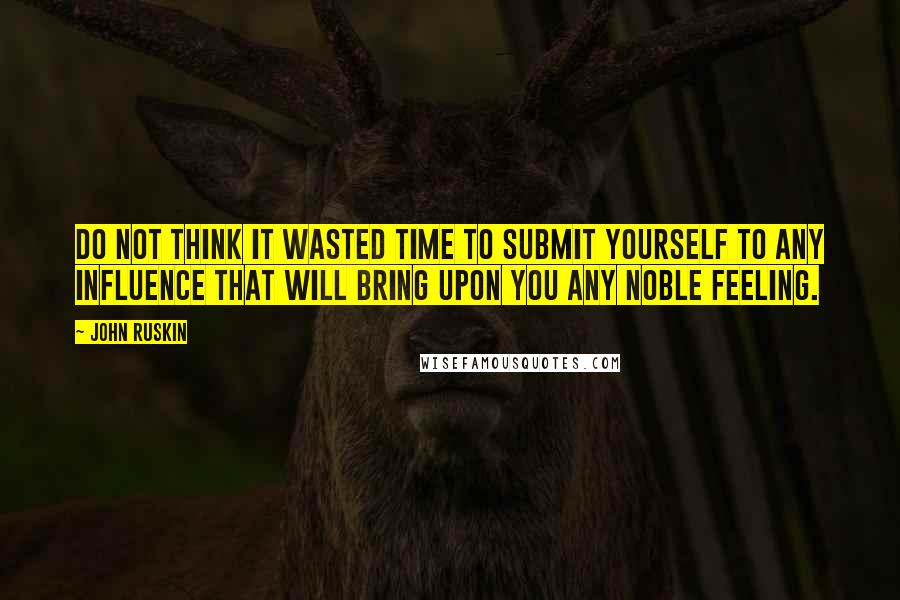 John Ruskin Quotes: Do not think it wasted time to submit yourself to any influence that will bring upon you any noble feeling.