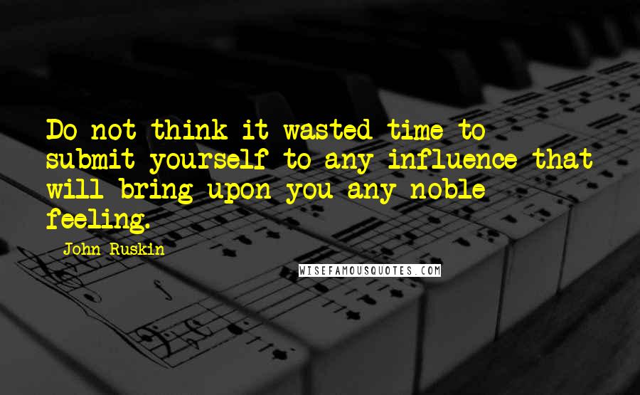 John Ruskin Quotes: Do not think it wasted time to submit yourself to any influence that will bring upon you any noble feeling.