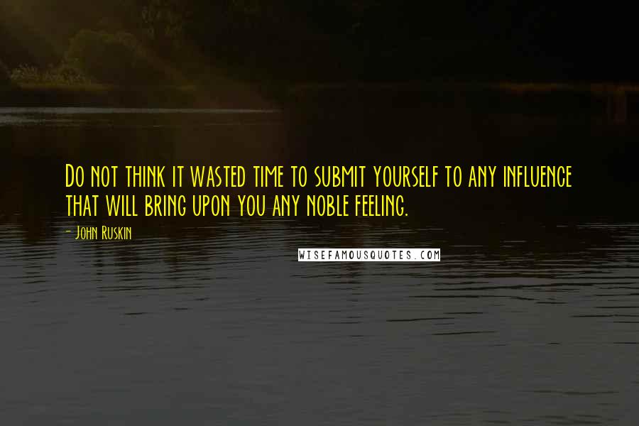 John Ruskin Quotes: Do not think it wasted time to submit yourself to any influence that will bring upon you any noble feeling.