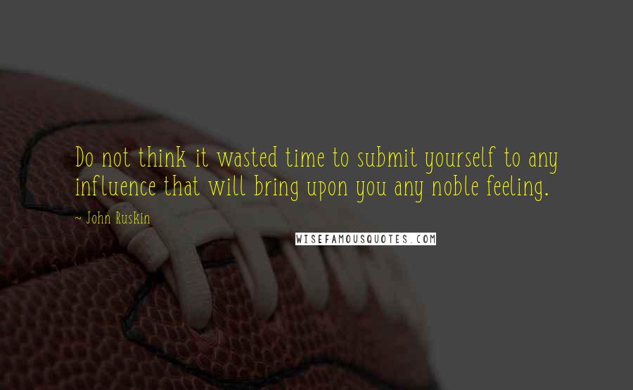 John Ruskin Quotes: Do not think it wasted time to submit yourself to any influence that will bring upon you any noble feeling.