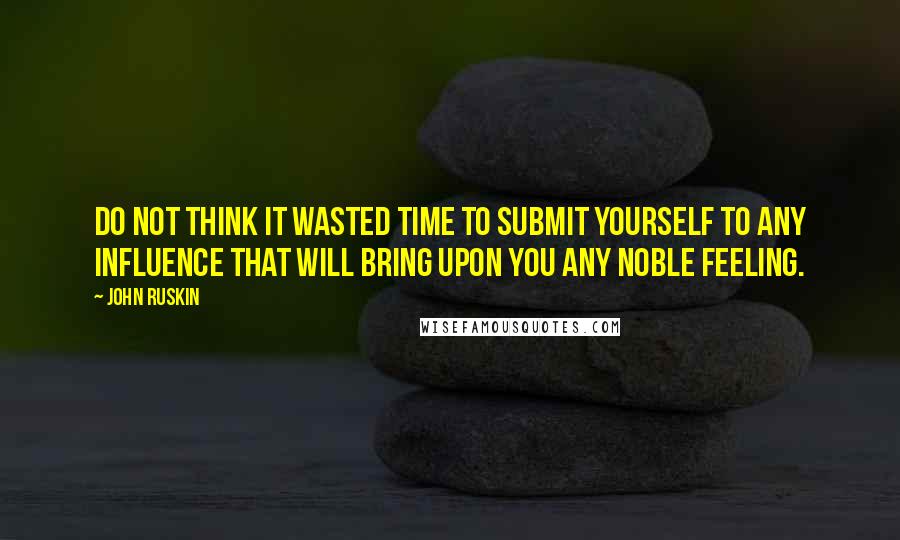 John Ruskin Quotes: Do not think it wasted time to submit yourself to any influence that will bring upon you any noble feeling.