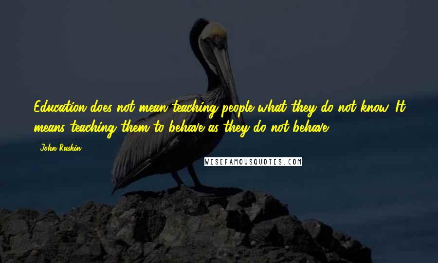 John Ruskin Quotes: Education does not mean teaching people what they do not know. It means teaching them to behave as they do not behave.