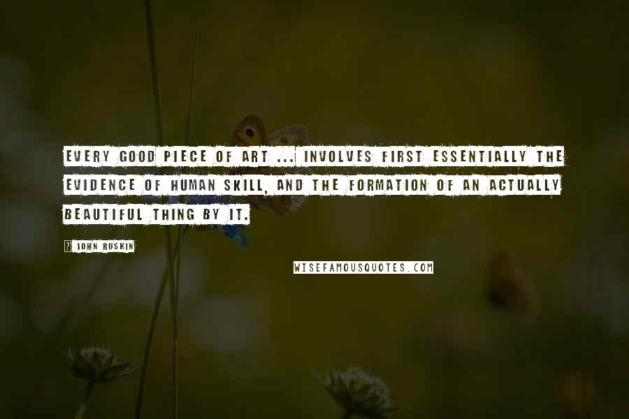 John Ruskin Quotes: Every good piece of art ... involves first essentially the evidence of human skill, and the formation of an actually beautiful thing by it.