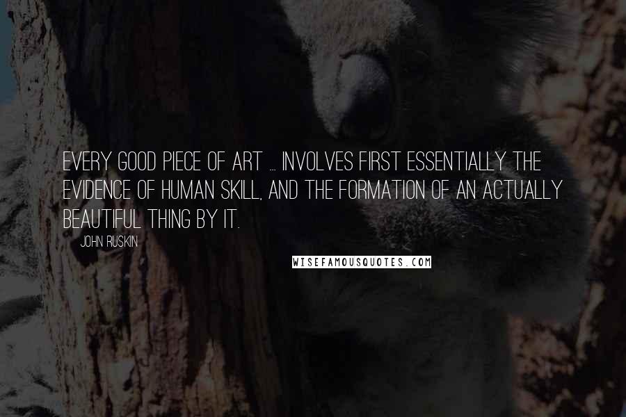 John Ruskin Quotes: Every good piece of art ... involves first essentially the evidence of human skill, and the formation of an actually beautiful thing by it.