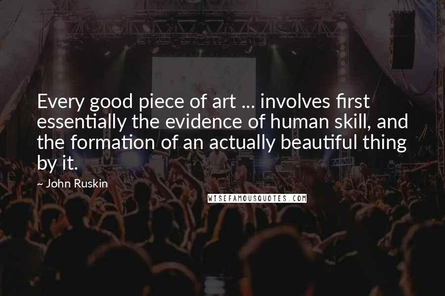 John Ruskin Quotes: Every good piece of art ... involves first essentially the evidence of human skill, and the formation of an actually beautiful thing by it.