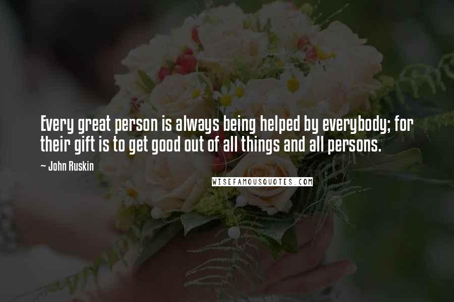 John Ruskin Quotes: Every great person is always being helped by everybody; for their gift is to get good out of all things and all persons.