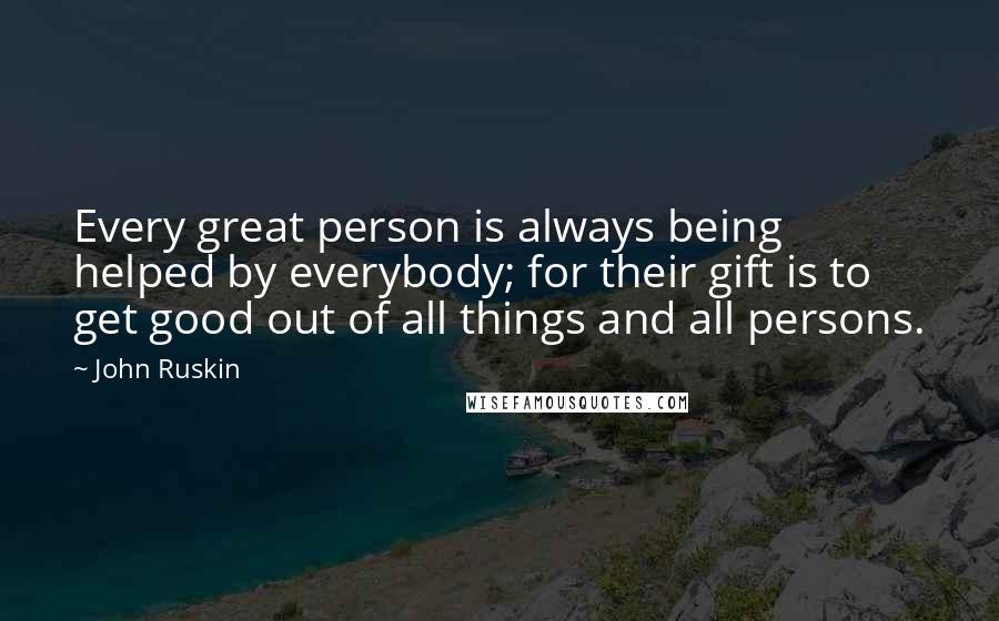 John Ruskin Quotes: Every great person is always being helped by everybody; for their gift is to get good out of all things and all persons.