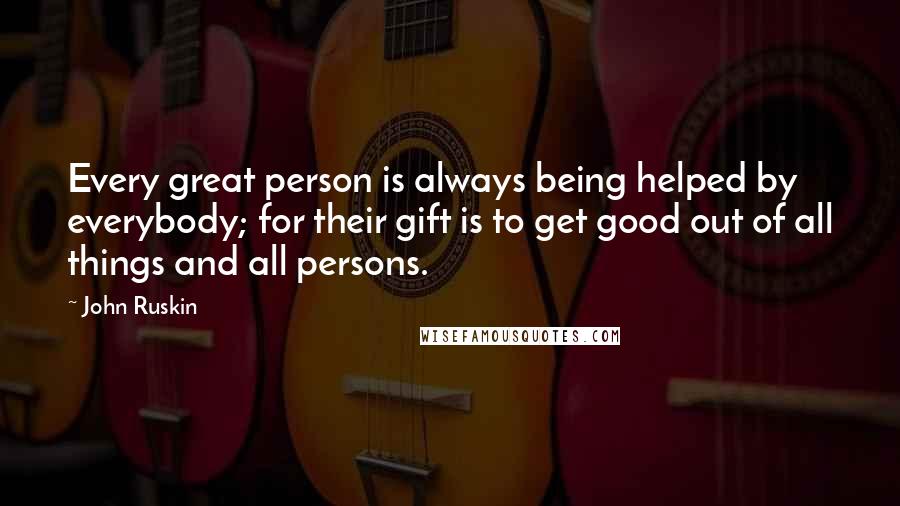 John Ruskin Quotes: Every great person is always being helped by everybody; for their gift is to get good out of all things and all persons.