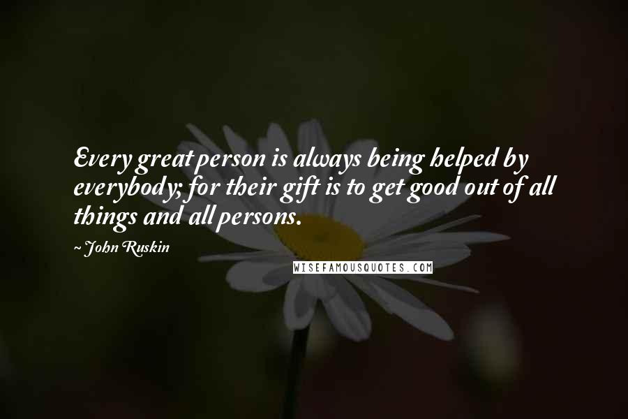 John Ruskin Quotes: Every great person is always being helped by everybody; for their gift is to get good out of all things and all persons.