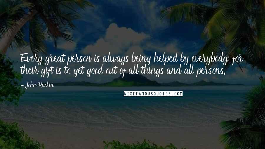 John Ruskin Quotes: Every great person is always being helped by everybody; for their gift is to get good out of all things and all persons.