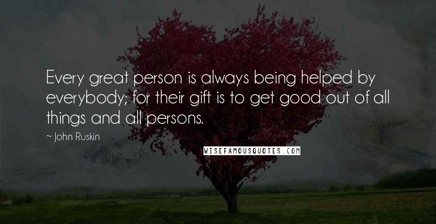 John Ruskin Quotes: Every great person is always being helped by everybody; for their gift is to get good out of all things and all persons.